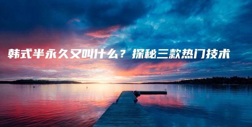 韩式半永久又叫什么？探秘三款热门技术插图