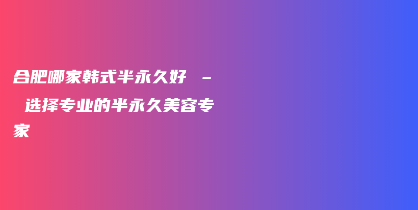 合肥哪家韩式半永久好 – 选择专业的半永久美容专家插图