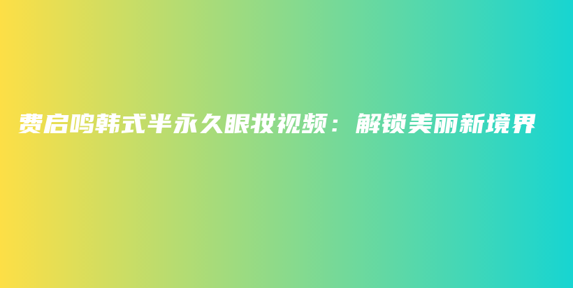 费启鸣韩式半永久眼妆视频：解锁美丽新境界插图