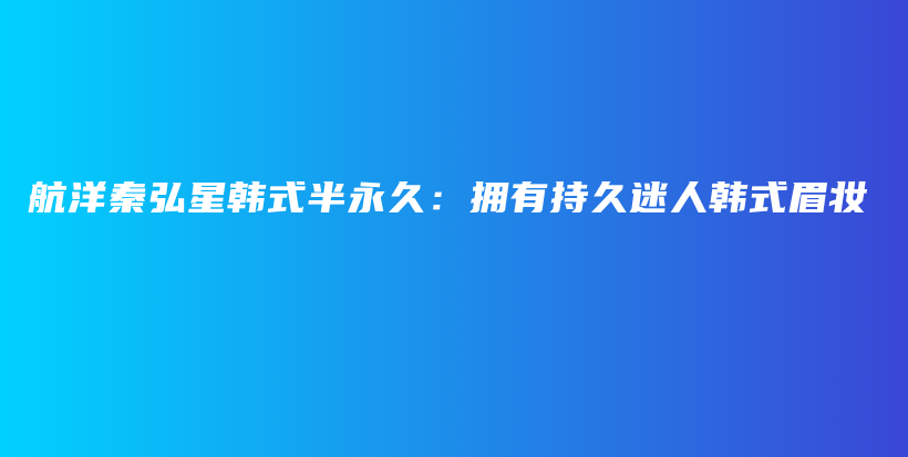 航洋秦弘星韩式半永久：拥有持久迷人韩式眉妆插图