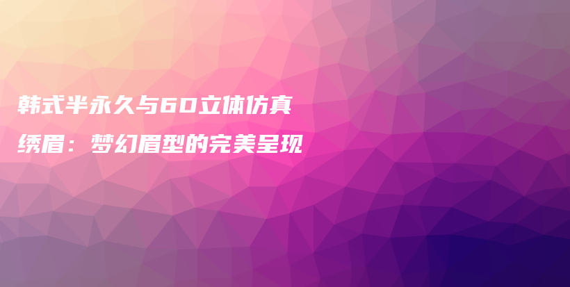 韩式半永久与6D立体仿真绣眉：梦幻眉型的完美呈现插图