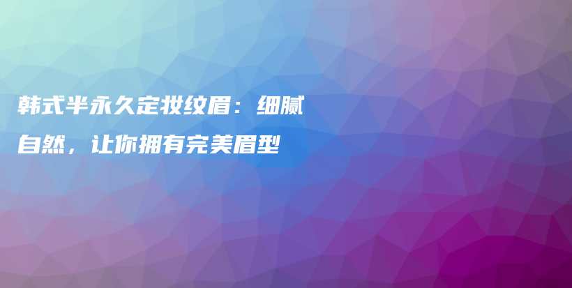 韩式半永久定妆纹眉：细腻自然，让你拥有完美眉型插图