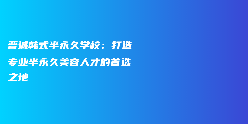 晋城韩式半永久学校：打造专业半永久美容人才的首选之地插图