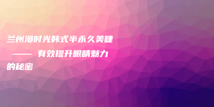 兰州漫时光韩式半永久美睫 —— 有效提升眼睛魅力的秘密插图