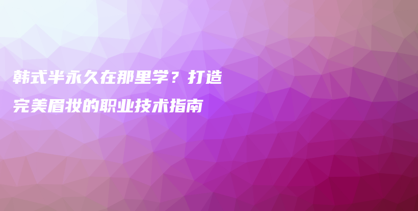 韩式半永久在那里学？打造完美眉妆的职业技术指南插图