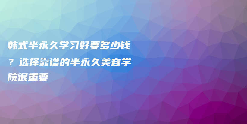 韩式半永久学习好要多少钱？选择靠谱的半永久美容学院很重要插图