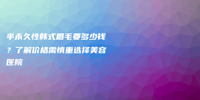 半永久性韩式眉毛要多少钱？了解价格需慎重选择美容医院插图