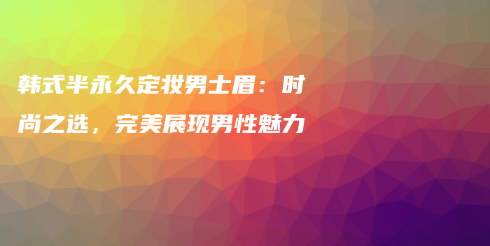 韩式半永久定妆男士眉：时尚之选，完美展现男性魅力插图