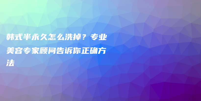 韩式半永久怎么洗掉？专业美容专家顾问告诉你正确方法插图