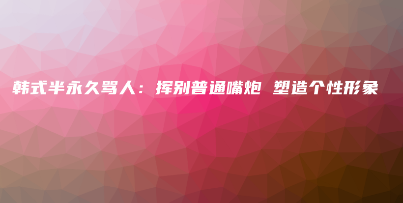 韩式半永久骂人：挥别普通嘴炮 塑造个性形象插图