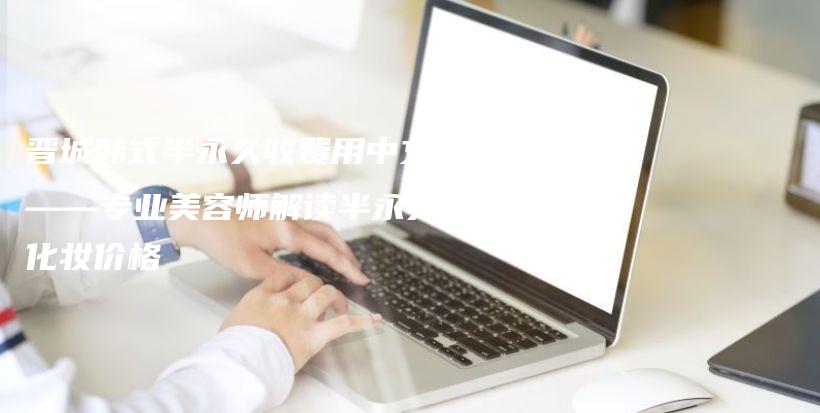 晋城韩式半永久收费用中文——专业美容师解读半永久化妆价格插图