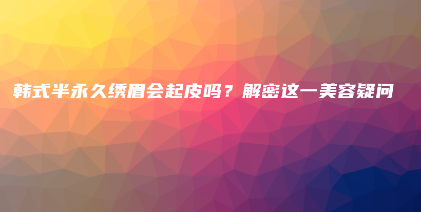 韩式半永久绣眉会起皮吗？解密这一美容疑问插图