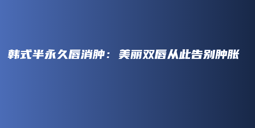 韩式半永久唇消肿：美丽双唇从此告别肿胀插图