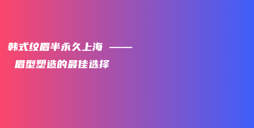 韩式纹眉半永久上海 —— 眉型塑造的最佳选择插图