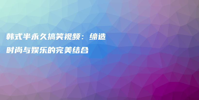 韩式半永久搞笑视频：缔造时尚与娱乐的完美结合插图