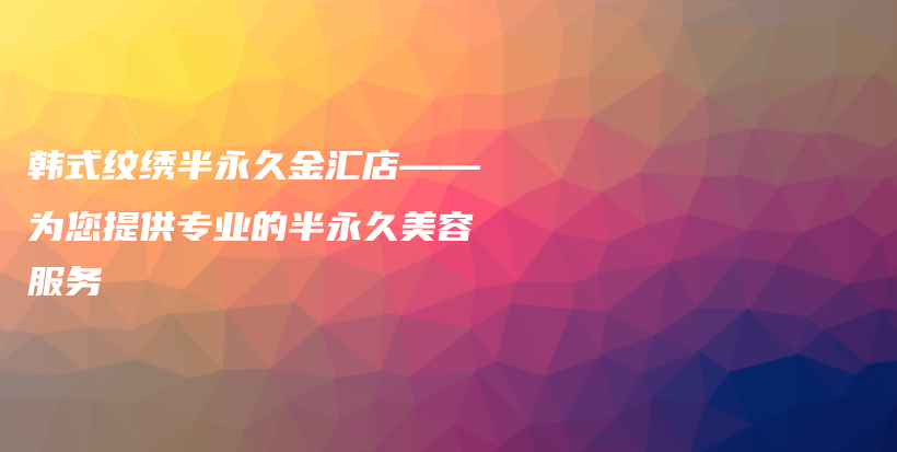 韩式纹绣半永久金汇店——为您提供专业的半永久美容服务插图