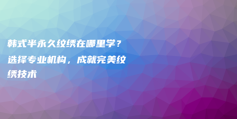 韩式半永久纹绣在哪里学？选择专业机构，成就完美纹绣技术插图