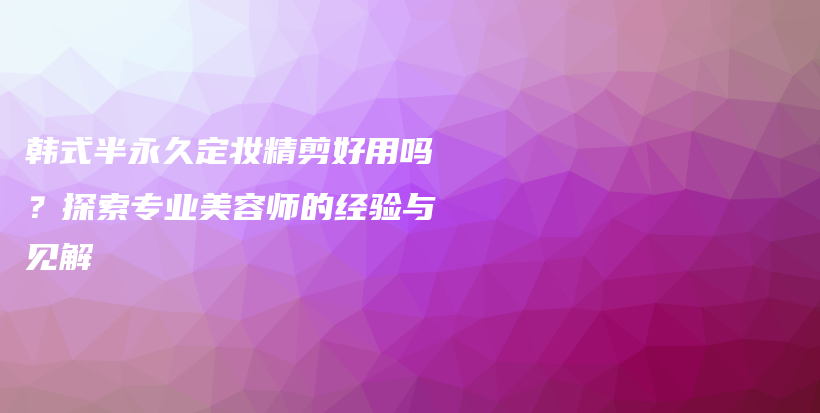 韩式半永久定妆精剪好用吗？探索专业美容师的经验与见解插图