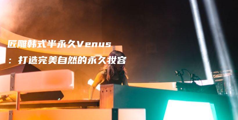 匠雕韩式半永久Venus：打造完美自然的永久妆容插图