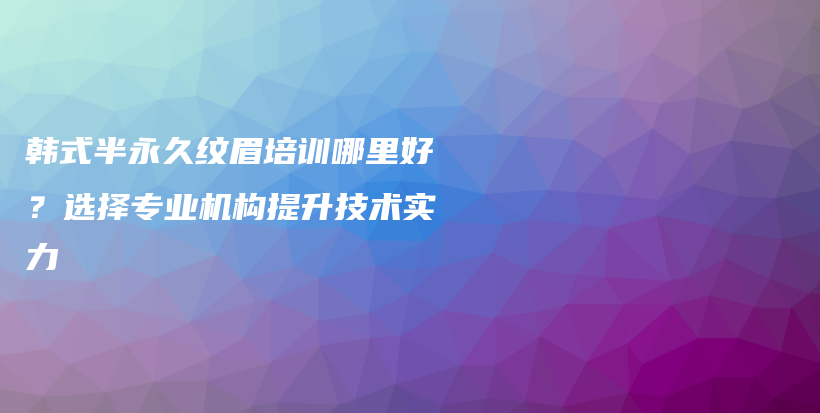 韩式半永久纹眉培训哪里好？选择专业机构提升技术实力插图