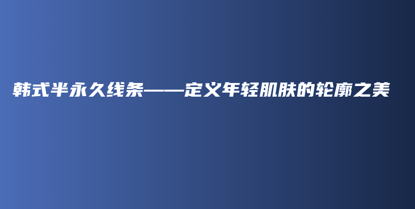 韩式半永久线条——定义年轻肌肤的轮廓之美插图