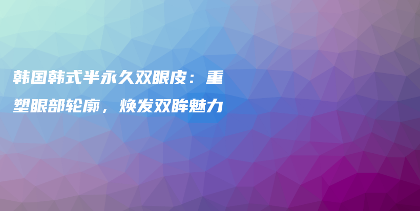 韩国韩式半永久双眼皮：重塑眼部轮廓，焕发双眸魅力插图