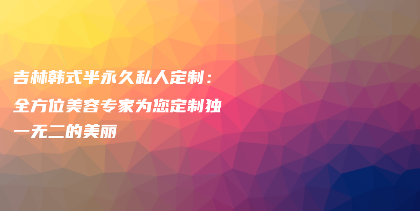 吉林韩式半永久私人定制：全方位美容专家为您定制独一无二的美丽插图