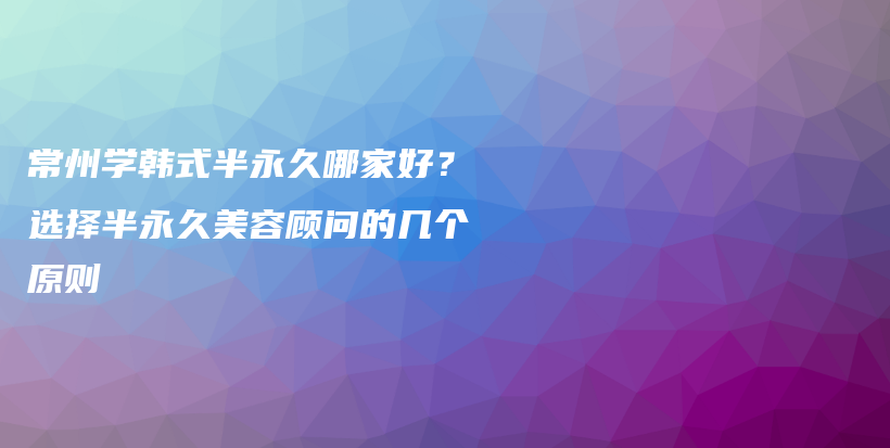 常州学韩式半永久哪家好？选择半永久美容顾问的几个原则插图