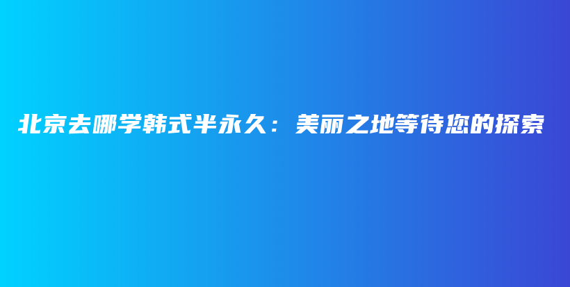 北京去哪学韩式半永久：美丽之地等待您的探索插图