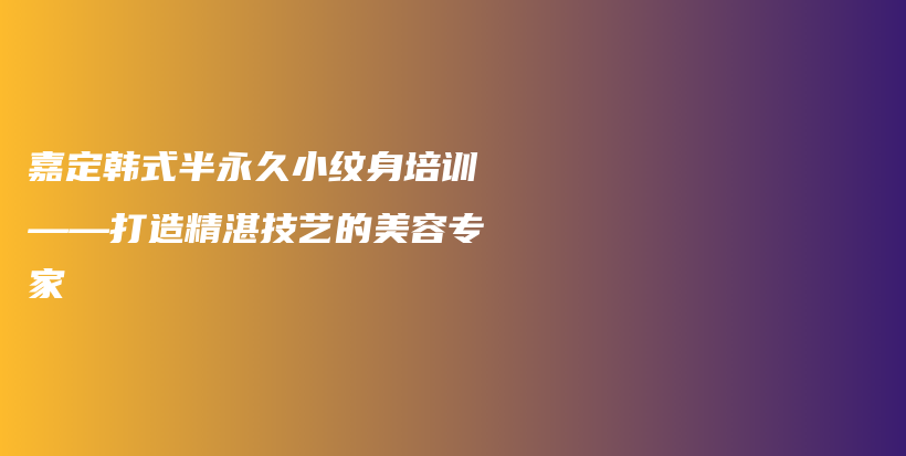 嘉定韩式半永久小纹身培训——打造精湛技艺的美容专家插图