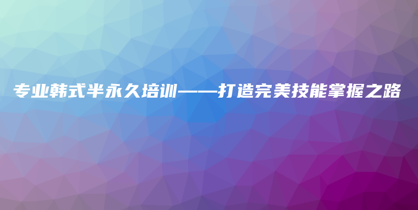 专业韩式半永久培训——打造完美技能掌握之路插图