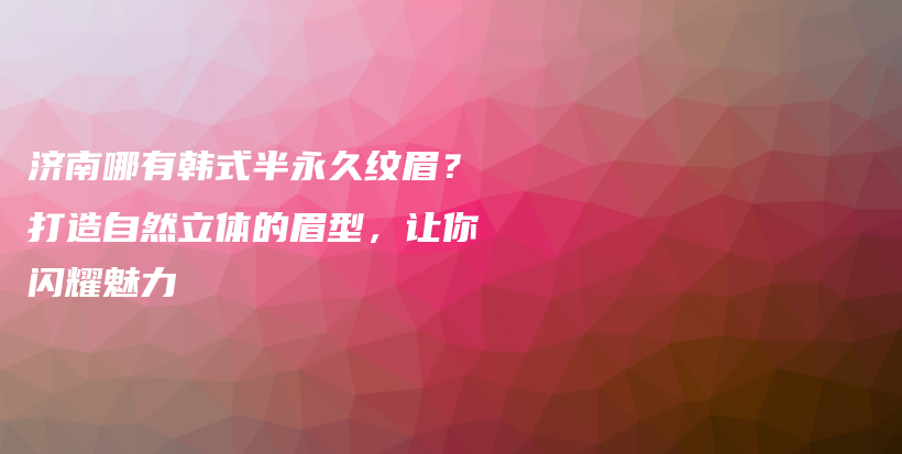 济南哪有韩式半永久纹眉？打造自然立体的眉型，让你闪耀魅力插图