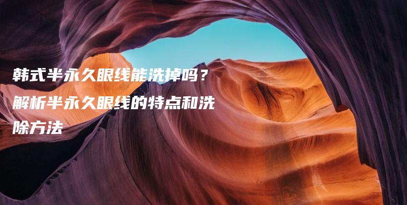 韩式半永久眼线能洗掉吗？解析半永久眼线的特点和洗除方法插图