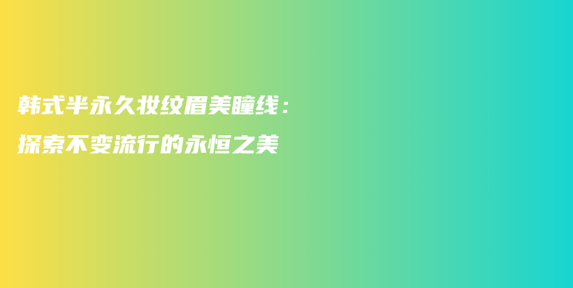 韩式半永久妆纹眉美瞳线：探索不变流行的永恒之美插图