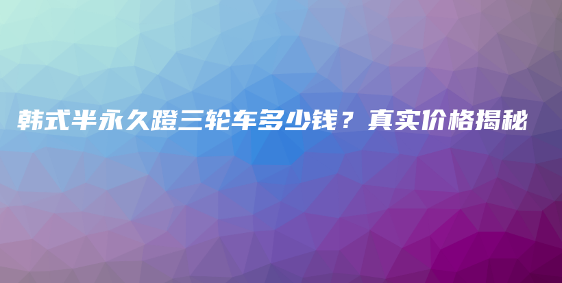 韩式半永久蹬三轮车多少钱？真实价格揭秘插图