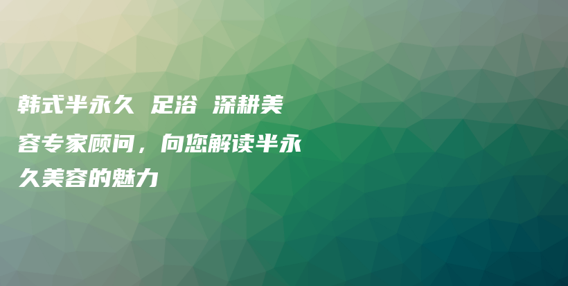 韩式半永久 足浴 深耕美容专家顾问，向您解读半永久美容的魅力插图