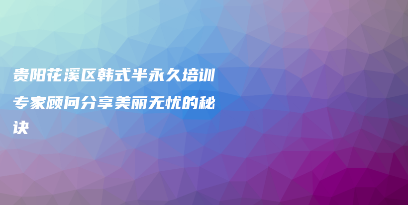 贵阳花溪区韩式半永久培训专家顾问分享美丽无忧的秘诀插图