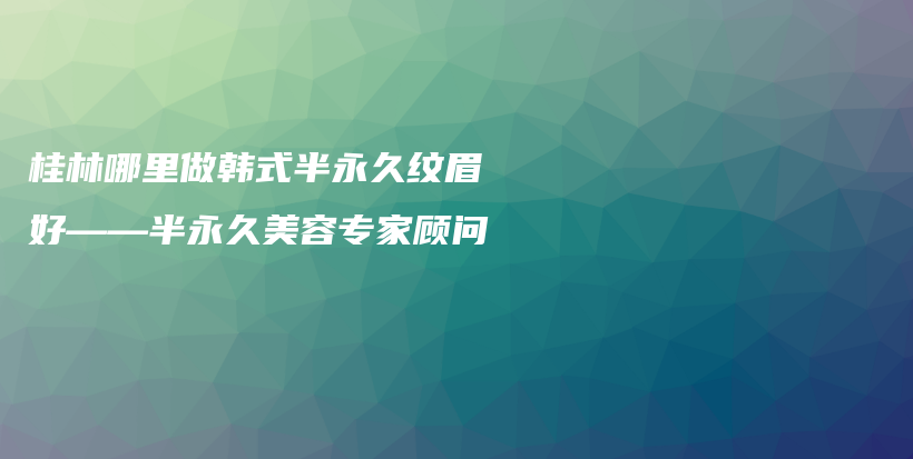 桂林哪里做韩式半永久纹眉好——半永久美容专家顾问插图