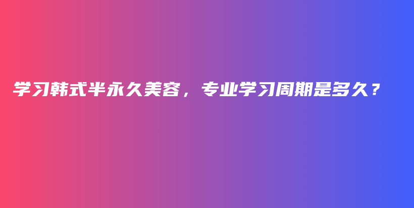 学习韩式半永久美容，专业学习周期是多久？插图