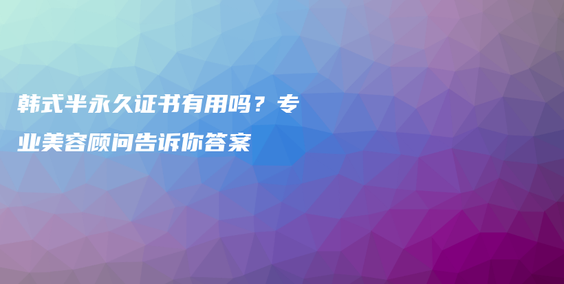 韩式半永久证书有用吗？专业美容顾问告诉你答案插图