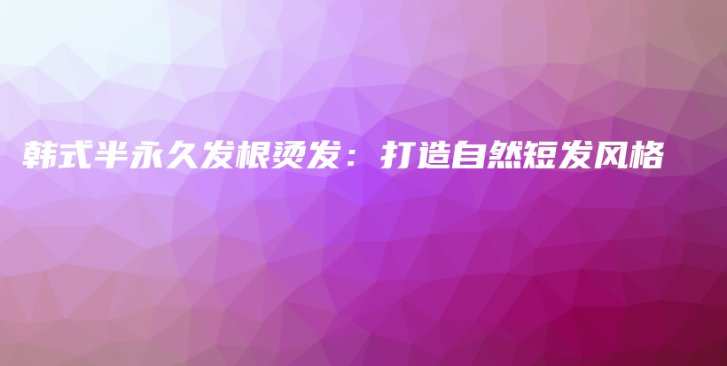 韩式半永久发根烫发：打造自然短发风格插图