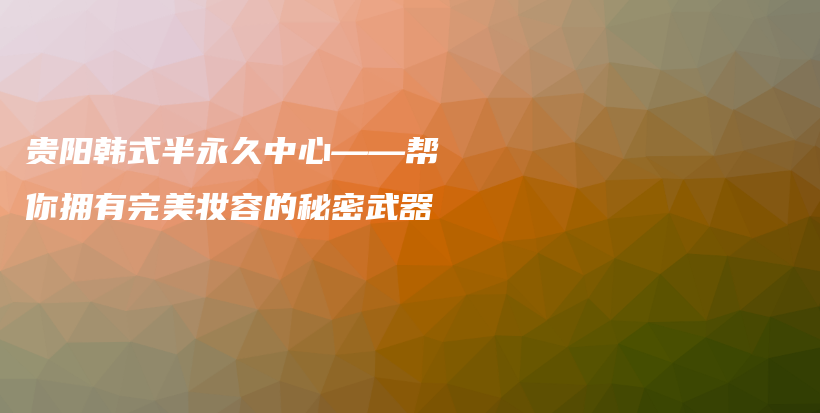 贵阳韩式半永久中心——帮你拥有完美妆容的秘密武器插图