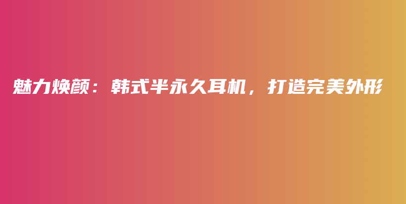 魅力焕颜：韩式半永久耳机，打造完美外形插图