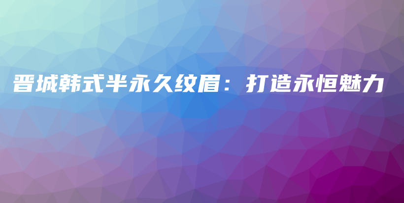 晋城韩式半永久纹眉：打造永恒魅力插图