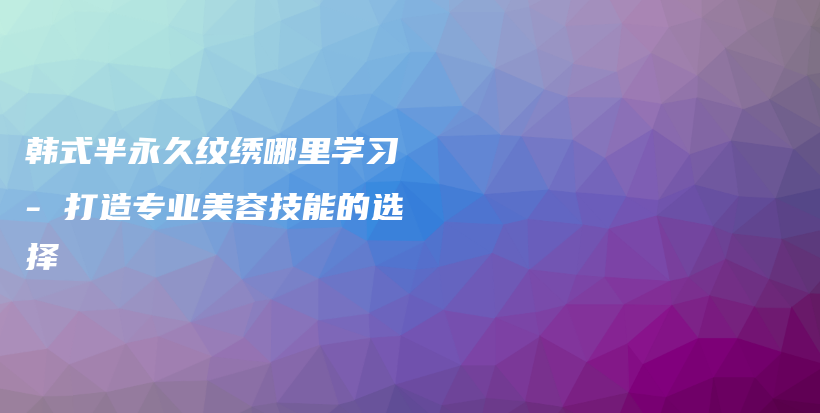 韩式半永久纹绣哪里学习 – 打造专业美容技能的选择插图