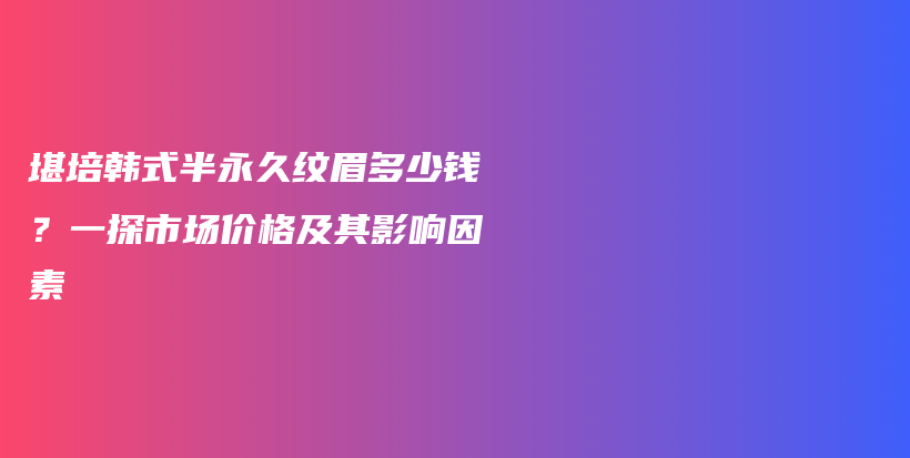 堪培韩式半永久纹眉多少钱？一探市场价格及其影响因素插图