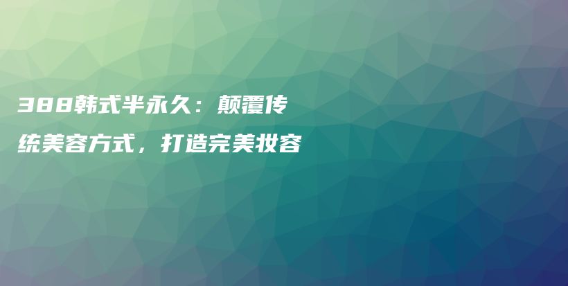 388韩式半永久：颠覆传统美容方式，打造完美妆容插图