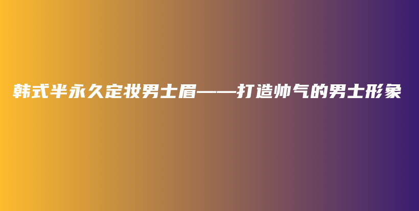 韩式半永久定妆男士眉——打造帅气的男士形象插图