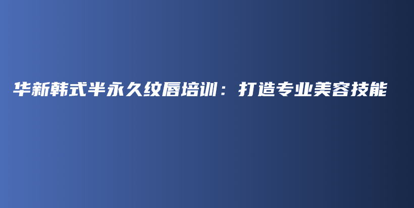 华新韩式半永久纹唇培训：打造专业美容技能插图