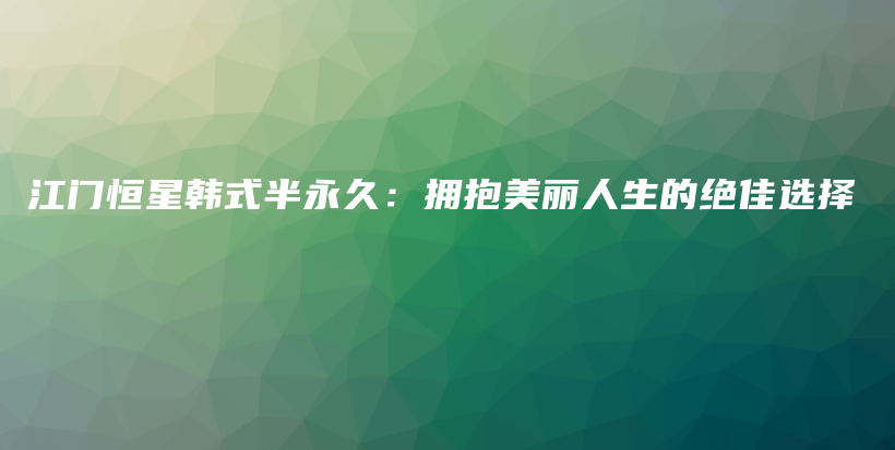 江门恒星韩式半永久：拥抱美丽人生的绝佳选择插图